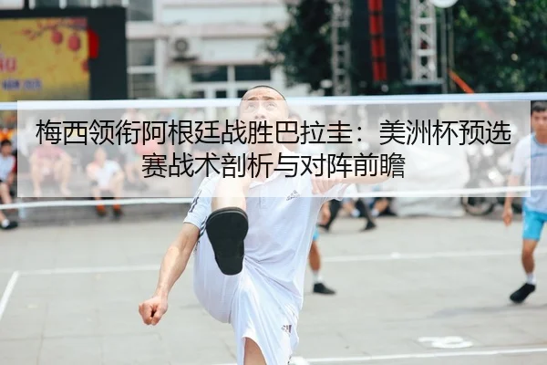 梅西领衔阿根廷战胜巴拉圭：美洲杯预选赛战术剖析与对阵前瞻