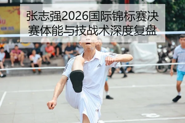 张志强2026国际锦标赛决赛体能与技战术深度复盘